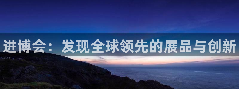 果博官方网：进博会：发现全球领先的展品与创新